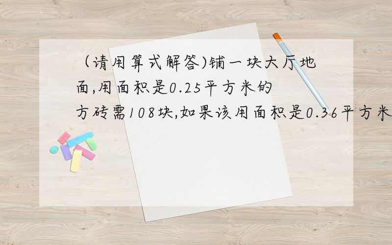 （请用算式解答)铺一块大厅地面,用面积是0.25平方米的方砖需108块,如果该用面积是0.36平方米的方砖需多少块?