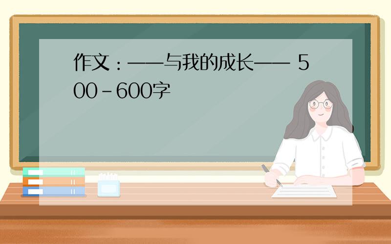 作文：——与我的成长—— 500-600字