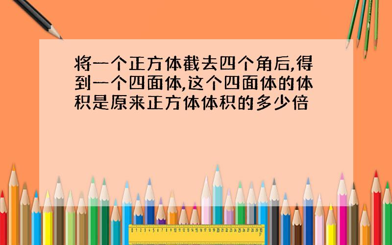 将一个正方体截去四个角后,得到一个四面体,这个四面体的体积是原来正方体体积的多少倍