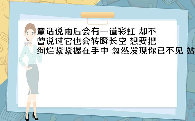 童话说雨后会有一道彩虹 却不曾说过它也会转瞬长空 想要把绚烂紧紧握在手中 忽然发现你已不见 站无尽红尘中 仰望曾有你的苍