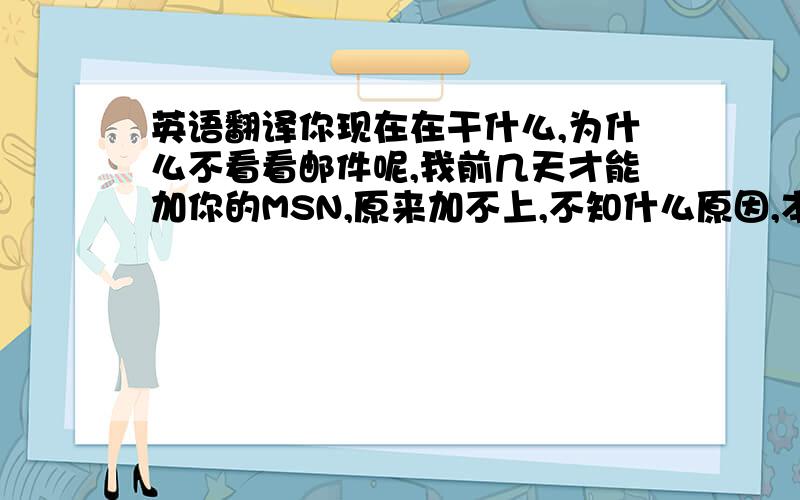 英语翻译你现在在干什么,为什么不看看邮件呢,我前几天才能加你的MSN,原来加不上,不知什么原因,本来第2天就想告诉你,可