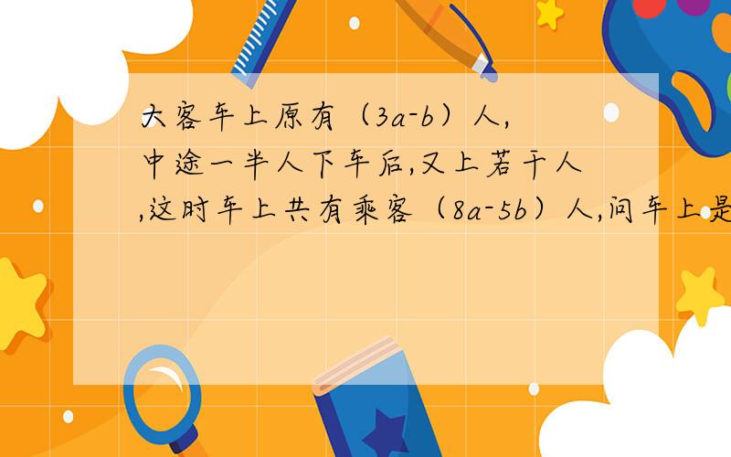 大客车上原有（3a-b）人,中途一半人下车后,又上若干人,这时车上共有乘客（8a-5b）人,问车上是多少人?