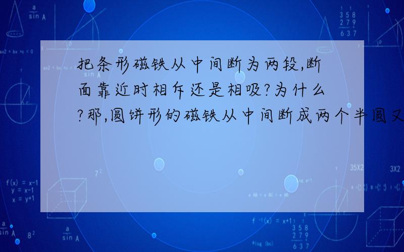 把条形磁铁从中间断为两段,断面靠近时相斥还是相吸?为什么?那,圆饼形的磁铁从中间断成两个半圆又是怎么样的了..救命啊、网