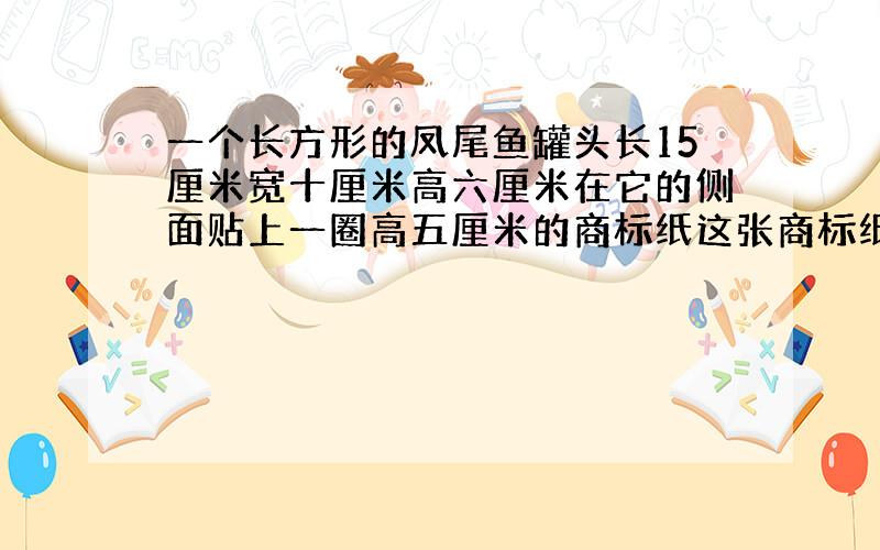 一个长方形的凤尾鱼罐头长15厘米宽十厘米高六厘米在它的侧面贴上一圈高五厘米的商标纸这张商标纸的面积至少是多少平方厘米?