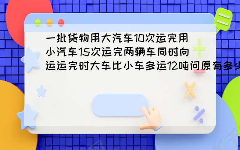 一批货物用大汽车10次运完用小汽车15次运完两辆车同时向运运完时大车比小车多运12吨问原有多少吨