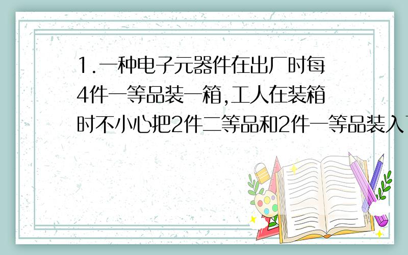 1.一种电子元器件在出厂时每4件一等品装一箱,工人在装箱时不小心把2件二等品和2件一等品装入了一箱.为了找出二等品对该箱