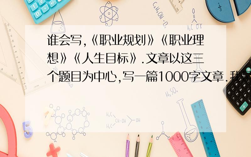 谁会写,《职业规划》《职业理想》《人生目标》.文章以这三个题目为中心,写一篇1000字文章.我是中专生.计算机专业.请给