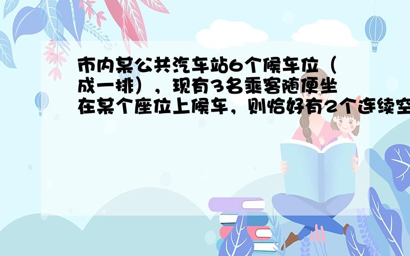 市内某公共汽车站6个候车位（成一排），现有3名乘客随便坐在某个座位上候车，则恰好有2个连续空座位的候车方式的种数是（