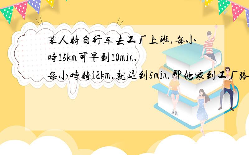 某人骑自行车去工厂上班,每小时15km可早到10min,每小时骑12km,就迟到5min.那他家到工厂路程是多少km?