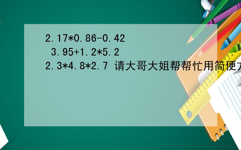 2.17*0.86-0.42 3.95+1.2*5.2 2.3*4.8*2.7 请大哥大姐帮帮忙用简便方法计算