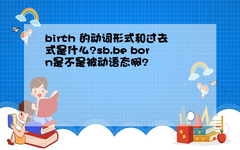 birth 的动词形式和过去式是什么?sb.be born是不是被动语态啊?