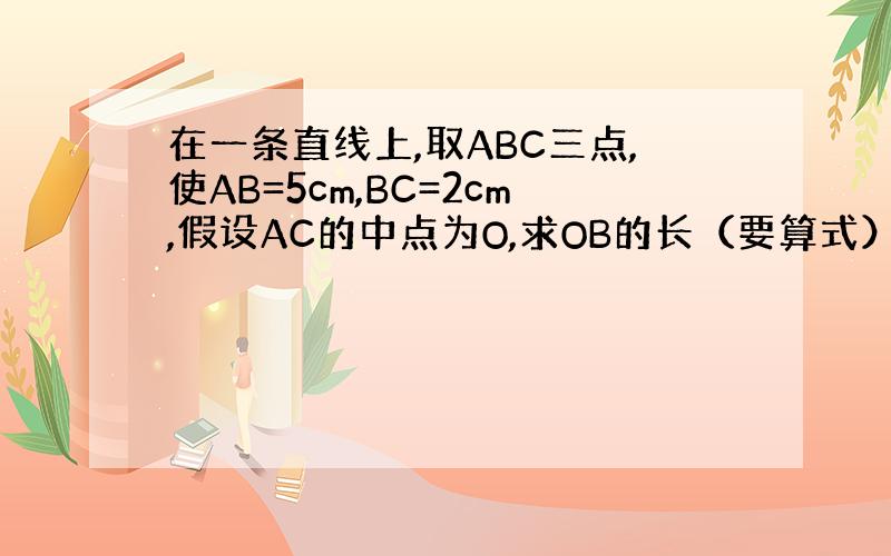 在一条直线上,取ABC三点,使AB=5cm,BC=2cm,假设AC的中点为O,求OB的长（要算式）