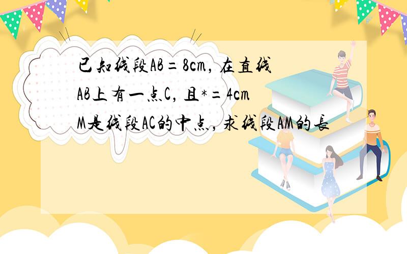 已知线段AB=8cm，在直线AB上有一点C，且*=4cmM是线段AC的中点，求线段AM的长