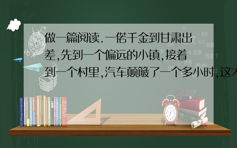 做一篇阅读.一偌千金到甘肃出差,先到一个偏远的小镇,接着到一个村里,汽车颠簸了一个多小时,这才到了.这时,一群小孩子好奇