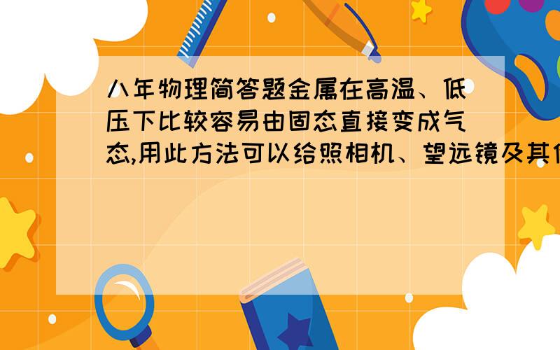 八年物理简答题金属在高温、低压下比较容易由固态直接变成气态,用此方法可以给照相机、望远镜及其他光学仪器的玻璃镜头进行真空