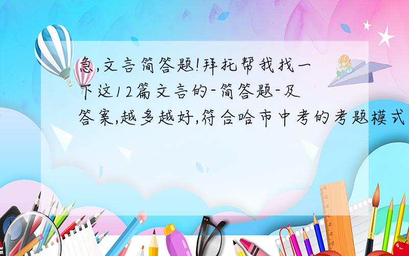 急,文言简答题!拜托帮我找一下这12篇文言的-简答题-及答案,越多越好,符合哈市中考的考题模式的哦!12篇文言分别是：《