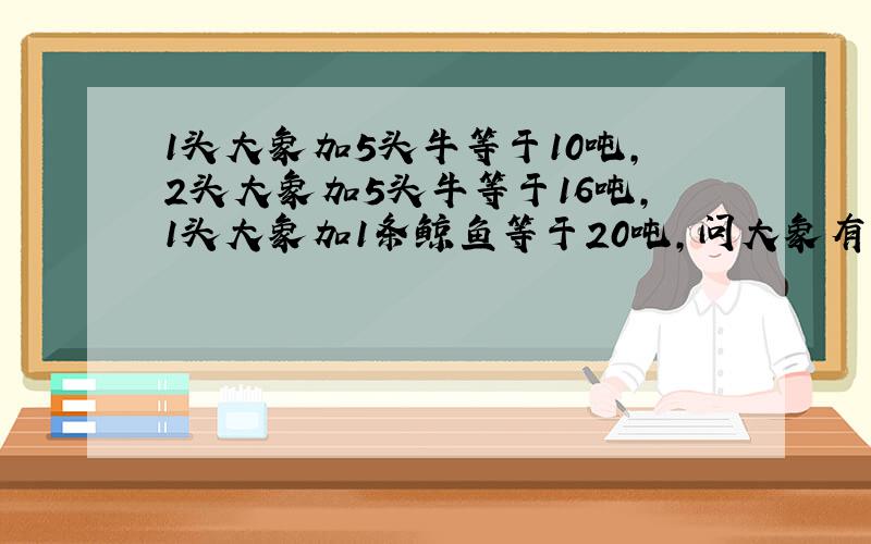 1头大象加5头牛等于10吨,2头大象加5头牛等于16吨,1头大象加1条鲸鱼等于20吨,问大象有多少吨,鲸鱼多少