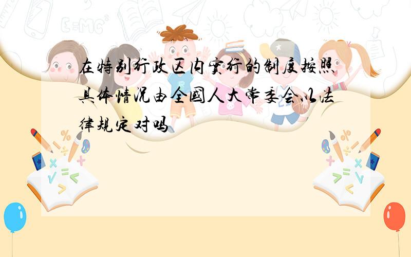 在特别行政区内实行的制度按照具体情况由全国人大常委会以法律规定对吗