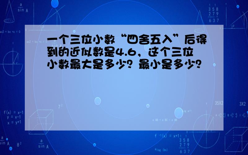 一个三位小数“四舍五入”后得到的近似数是4.6，这个三位小数最大是多少？最小是多少？