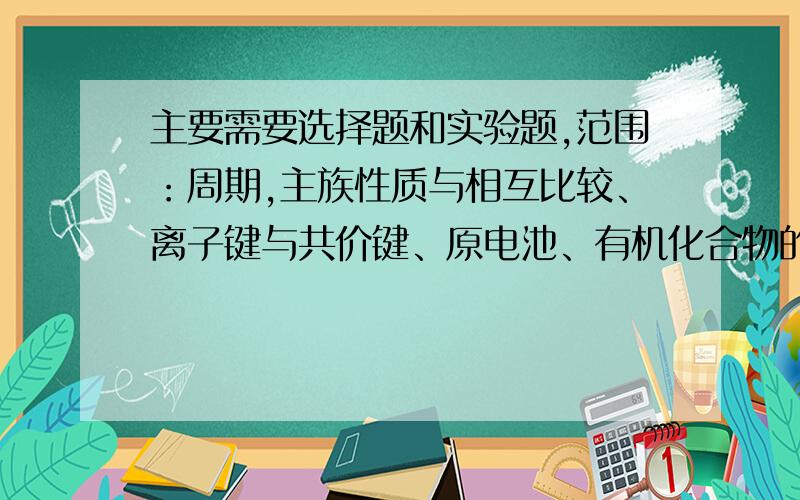 主要需要选择题和实验题,范围：周期,主族性质与相互比较、离子键与共价键、原电池、有机化合物的乙烯、苯、同分异构体、烃的性