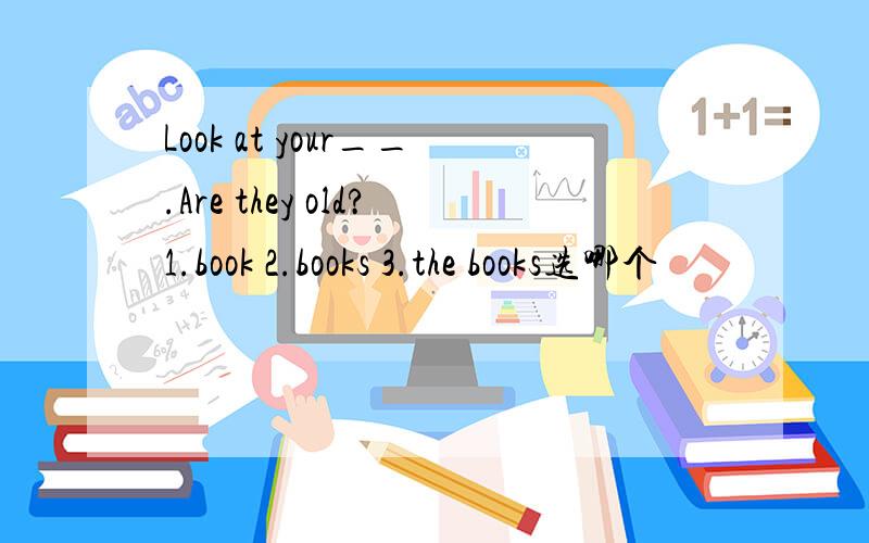 Look at your__.Are they old?1.book 2.books 3.the books选哪个