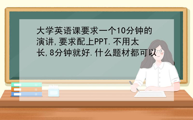 大学英语课要求一个10分钟的演讲,要求配上PPT.不用太长,8分钟就好.什么题材都可以