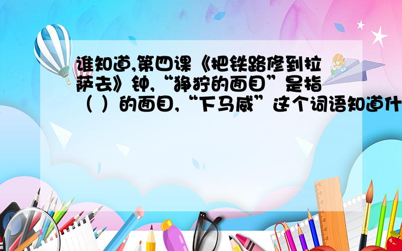 谁知道,第四课《把铁路修到拉萨去》钟,“狰狞的面目”是指（ ）的面目,“下马威”这个词语知道什么?急