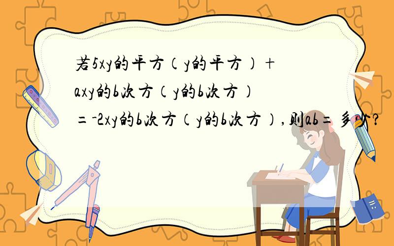 若5xy的平方（y的平方）+axy的b次方（y的b次方）=-2xy的b次方（y的b次方）,则ab=多少?