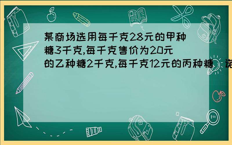 某商场选用每千克28元的甲种糖3千克,每千克售价为20元的乙种糖2千克,每千克12元的丙种糖（诺干千克）