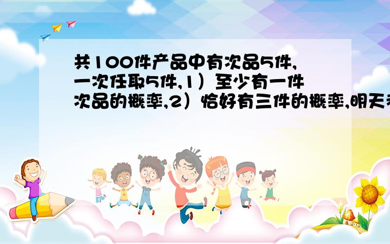 共100件产品中有次品5件,一次任取5件,1）至少有一件次品的概率,2）恰好有三件的概率,明天考试用,急切盼