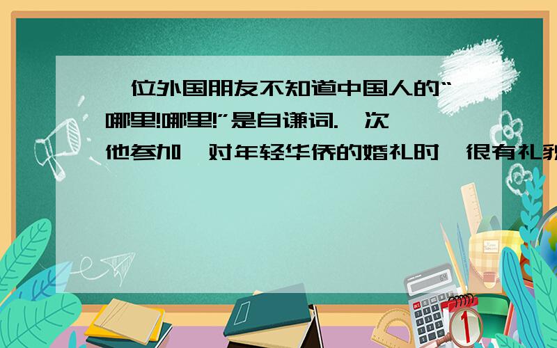 一位外国朋友不知道中国人的“哪里!哪里!”是自谦词.一次他参加一对年轻华侨的婚礼时,很有礼貌地赞美新娘非常漂亮,一旁的新