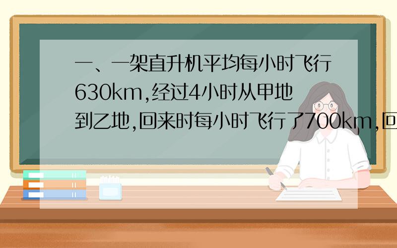 一、一架直升机平均每小时飞行630km,经过4小时从甲地到乙地,回来时每小时飞行了700km,回来时要用多少时间?