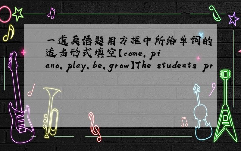 一道英语题用方框中所给单词的适当形式填空【come,piano,play,be,grow】The students pr