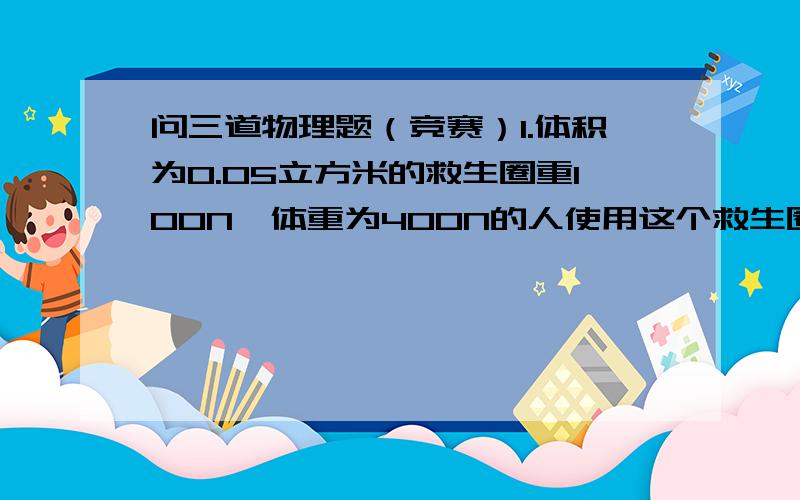 问三道物理题（竞赛）1.体积为0.05立方米的救生圈重100N,体重为400N的人使用这个救生圈,则（ ）A.人或圈可以