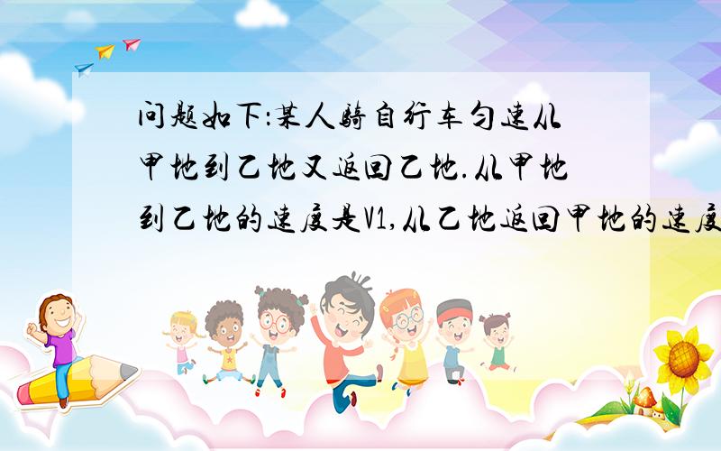 问题如下：某人骑自行车匀速从甲地到乙地又返回乙地.从甲地到乙地的速度是V1,从乙地返回甲地的速度是V1