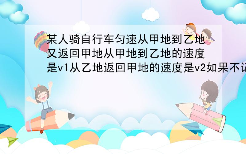 某人骑自行车匀速从甲地到乙地又返回甲地从甲地到乙地的速度是v1从乙地返回甲地的速度是v2如果不记在乙地的停留时间,则他往