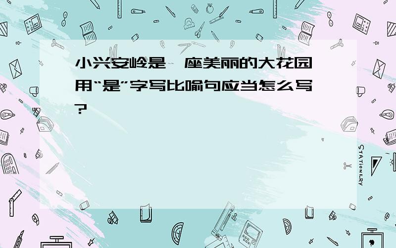 小兴安岭是一座美丽的大花园,用“是”字写比喻句应当怎么写?