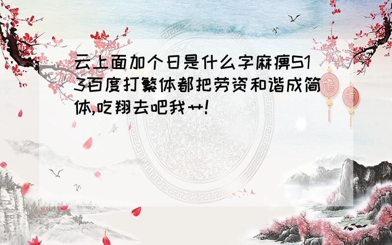 云上面加个日是什么字麻痹S13百度打繁体都把劳资和谐成简体,吃翔去吧我艹!