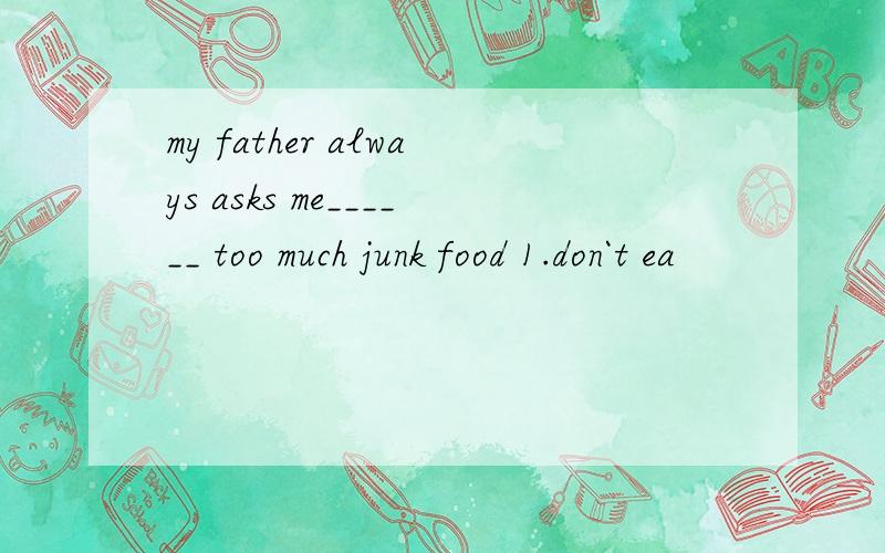 my father always asks me______ too much junk food 1.don`t ea