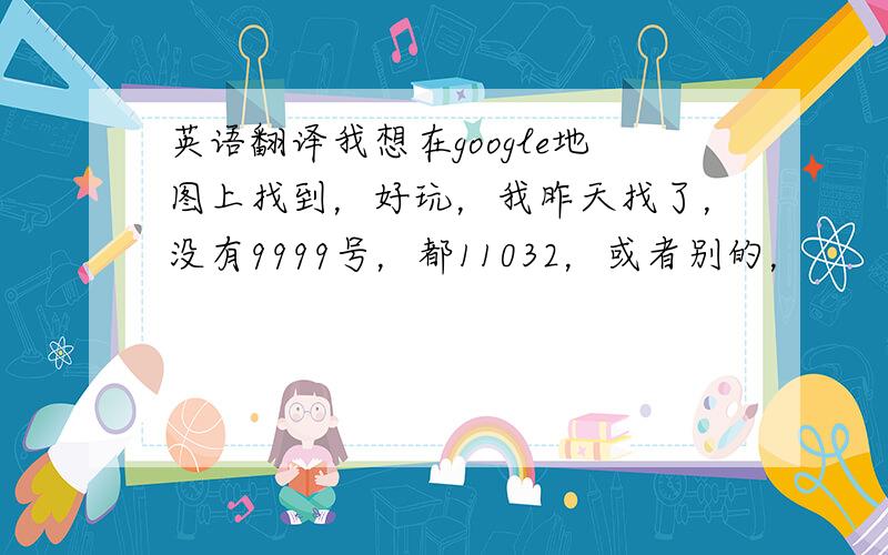 英语翻译我想在google地图上找到，好玩，我昨天找了，没有9999号，都11032，或者别的，