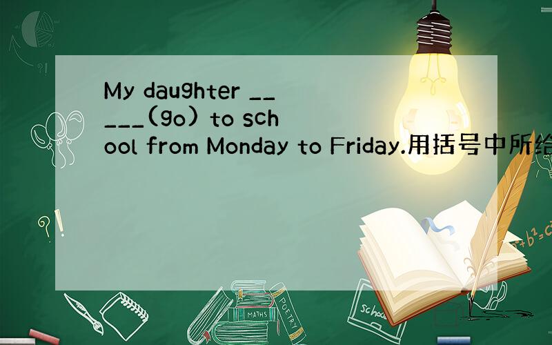 My daughter _____(go) to school from Monday to Friday.用括号中所给