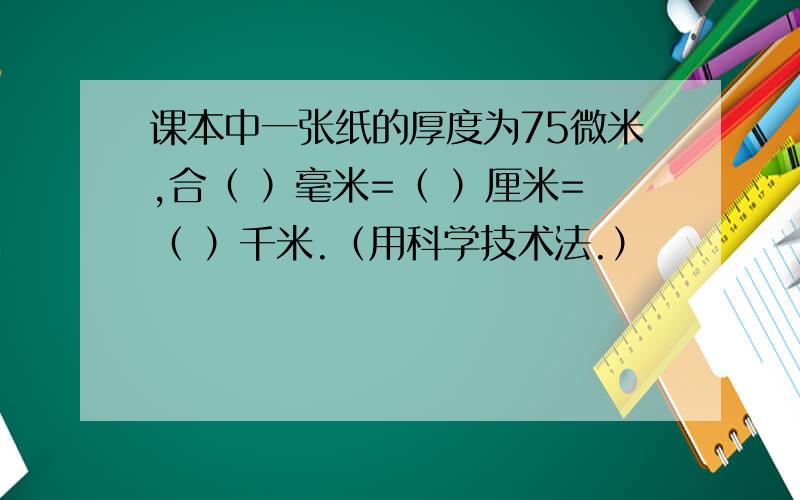 课本中一张纸的厚度为75微米,合（ ）毫米=（ ）厘米=（ ）千米.（用科学技术法.）