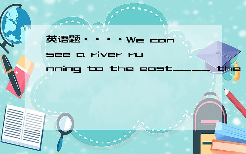 英语题····We can see a river running to the east____ the hill,