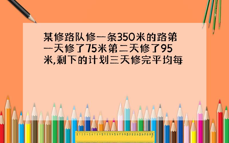 某修路队修一条350米的路第一天修了75米第二天修了95米,剩下的计划三天修完平均每