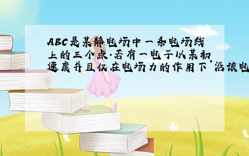 ABC是某静电场中一条电场线上的三个点.若有一电子以某初速度并且仅在电场力的作用下'沿该电场线分别经过