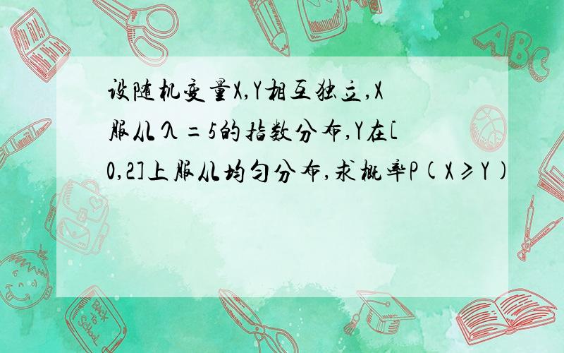 设随机变量X,Y相互独立,X服从λ=5的指数分布,Y在[0,2]上服从均匀分布,求概率P(X≥Y)