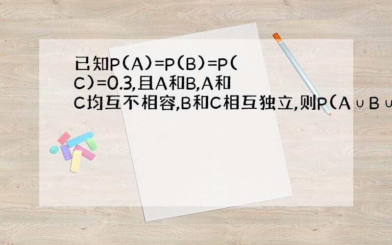 已知P(A)=P(B)=P(C)=0.3,且A和B,A和C均互不相容,B和C相互独立,则P(A∪B∪C)=?