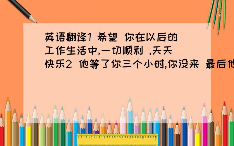 英语翻译1 希望 你在以后的工作生活中,一切顺利 ,天天快乐2 他等了你三个小时,你没来 最后他 生气的走了3 你为什么