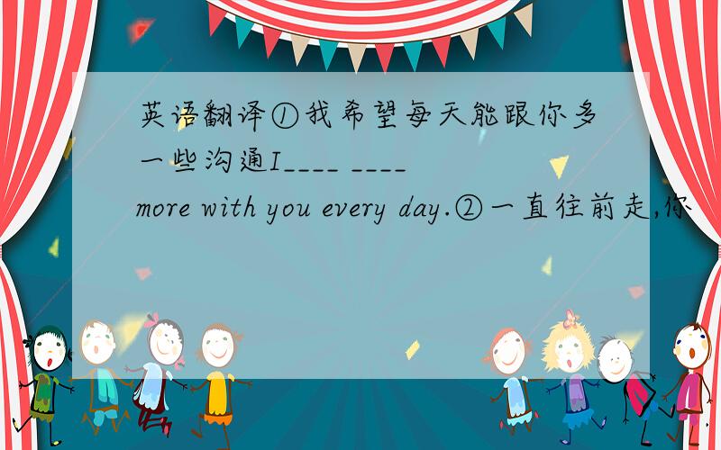 英语翻译①我希望每天能跟你多一些沟通I____ ____more with you every day.②一直往前走,你