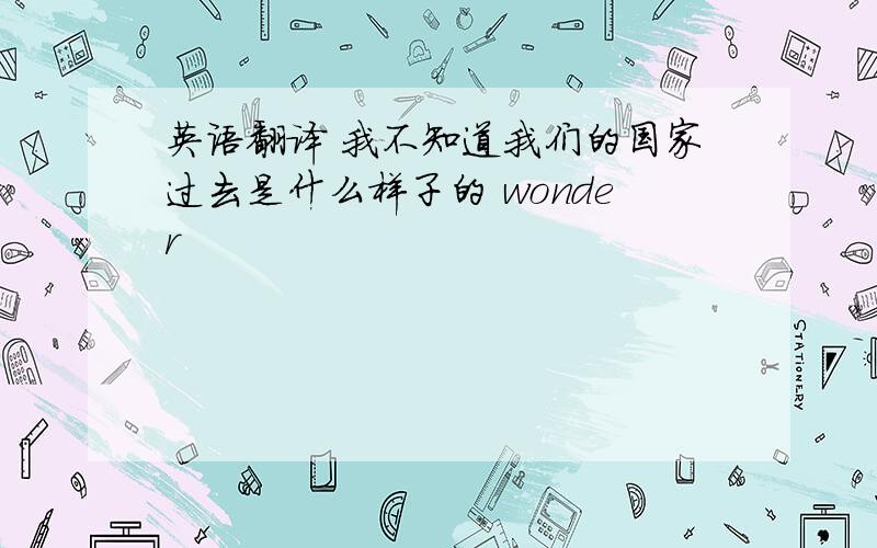 英语翻译 我不知道我们的国家过去是什么样子的 wonder